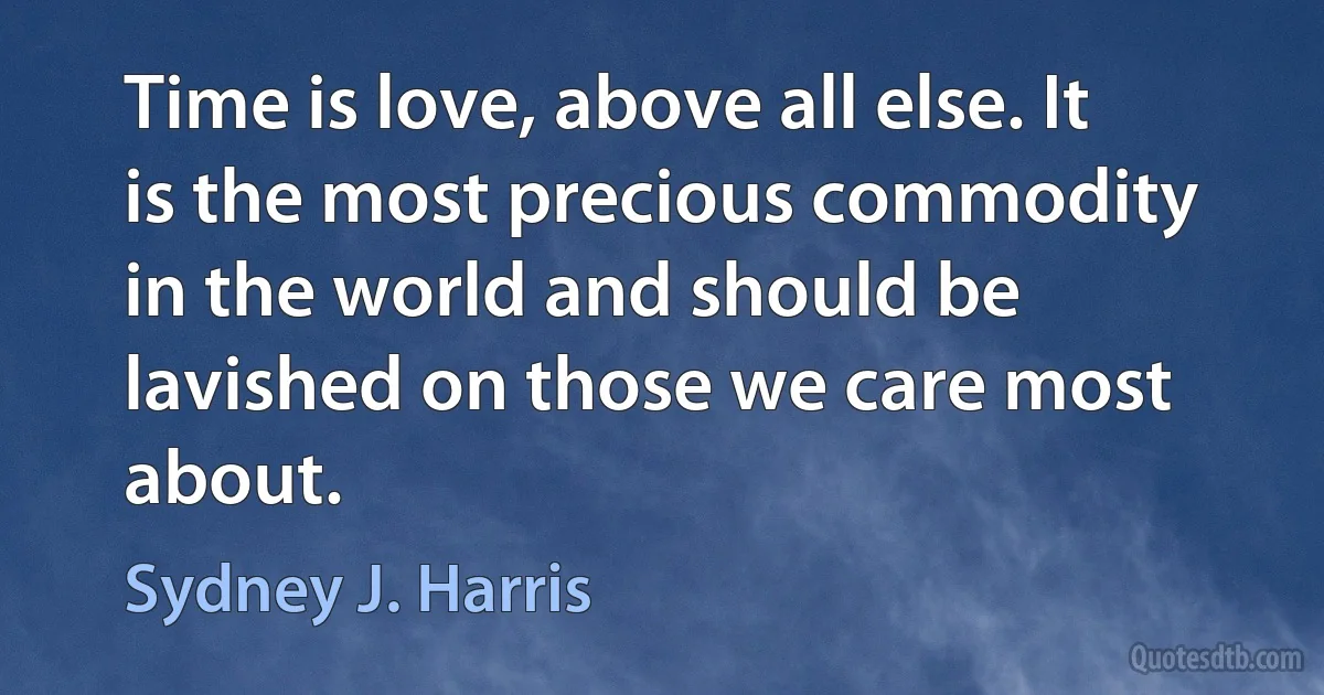 Time is love, above all else. It is the most precious commodity in the world and should be lavished on those we care most about. (Sydney J. Harris)