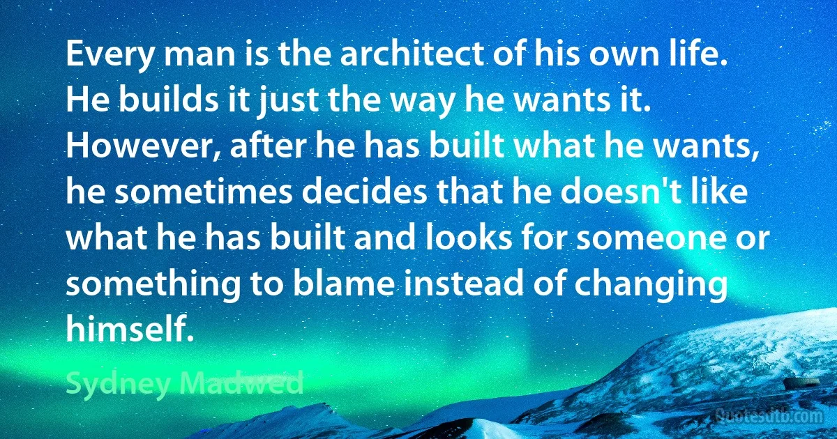 Every man is the architect of his own life. He builds it just the way he wants it. However, after he has built what he wants, he sometimes decides that he doesn't like what he has built and looks for someone or something to blame instead of changing himself. (Sydney Madwed)