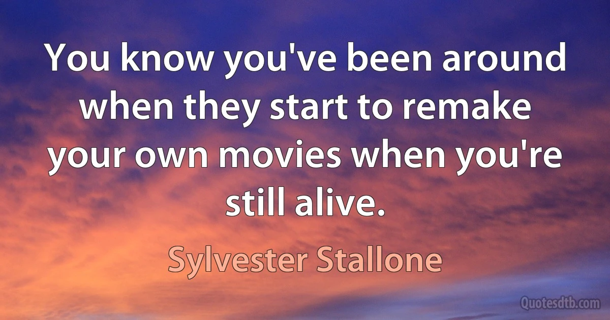 You know you've been around when they start to remake your own movies when you're still alive. (Sylvester Stallone)