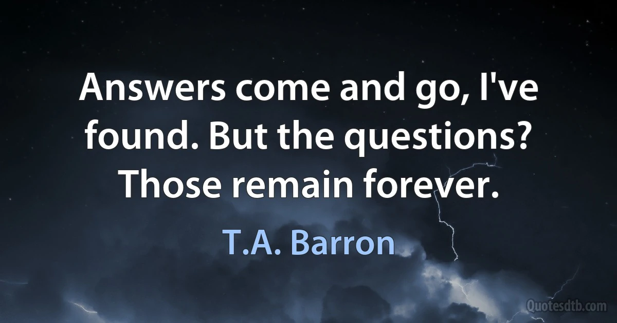 Answers come and go, I've found. But the questions? Those remain forever. (T.A. Barron)