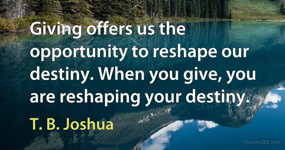 Giving offers us the opportunity to reshape our destiny. When you give, you are reshaping your destiny. (T. B. Joshua)