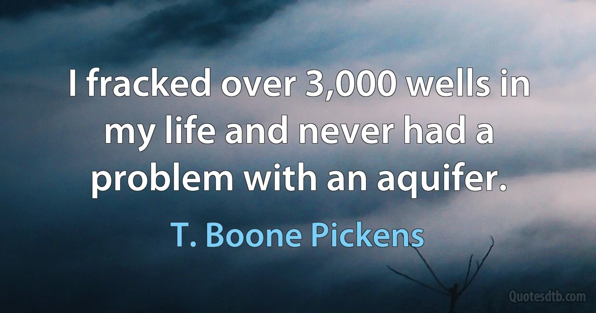 I fracked over 3,000 wells in my life and never had a problem with an aquifer. (T. Boone Pickens)