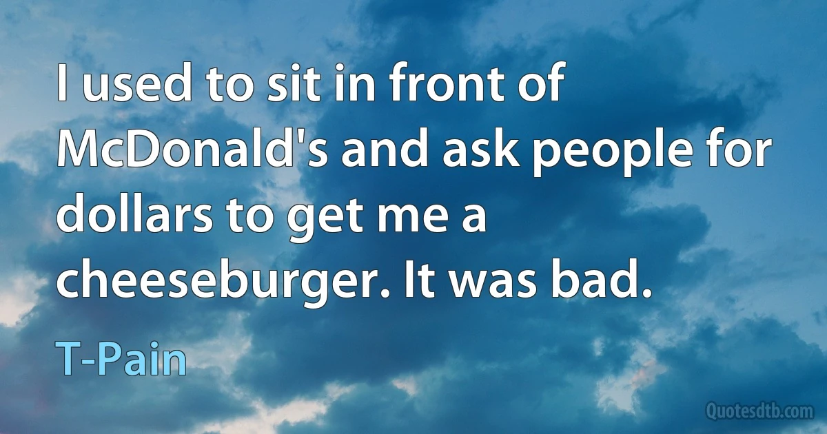 I used to sit in front of McDonald's and ask people for dollars to get me a cheeseburger. It was bad. (T-Pain)