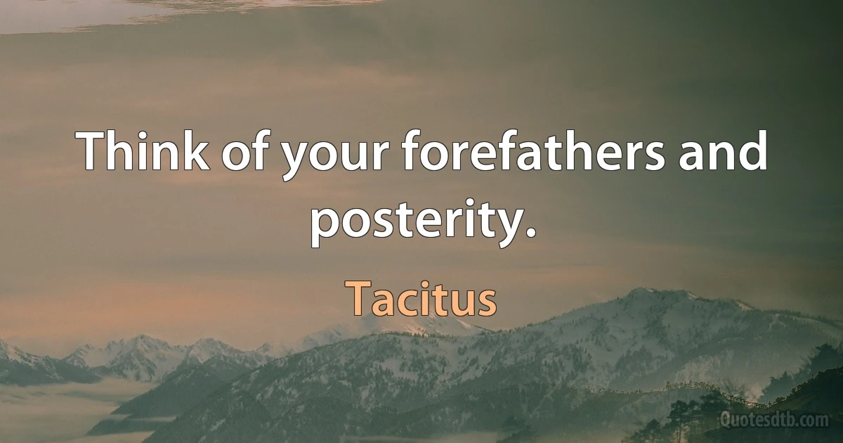 Think of your forefathers and posterity. (Tacitus)