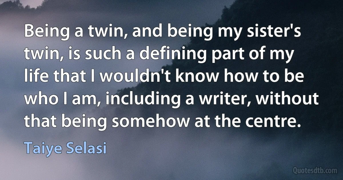 Being a twin, and being my sister's twin, is such a defining part of my life that I wouldn't know how to be who I am, including a writer, without that being somehow at the centre. (Taiye Selasi)