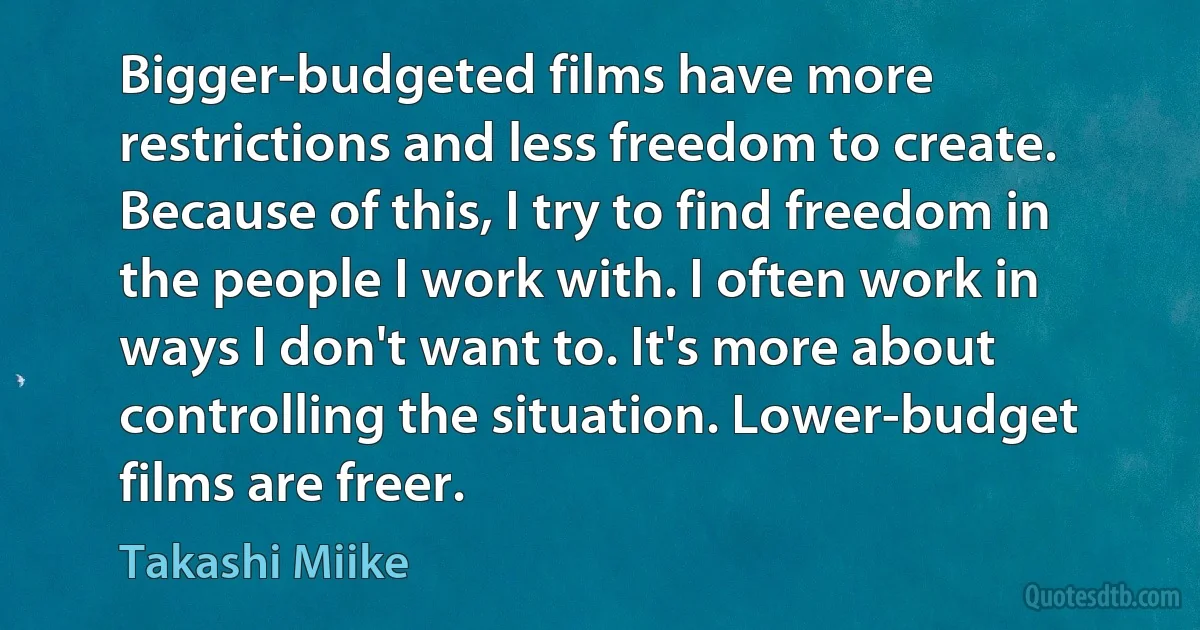 Bigger-budgeted films have more restrictions and less freedom to create. Because of this, I try to find freedom in the people I work with. I often work in ways I don't want to. It's more about controlling the situation. Lower-budget films are freer. (Takashi Miike)