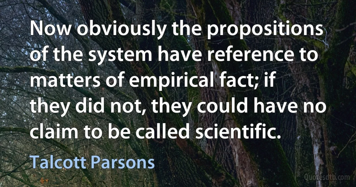 Now obviously the propositions of the system have reference to matters of empirical fact; if they did not, they could have no claim to be called scientific. (Talcott Parsons)