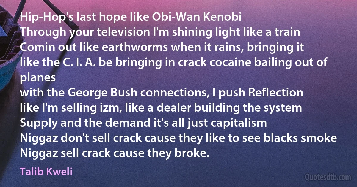 Hip-Hop's last hope like Obi-Wan Kenobi
Through your television I'm shining light like a train
Comin out like earthworms when it rains, bringing it
like the C. I. A. be bringing in crack cocaine bailing out of planes
with the George Bush connections, I push Reflection
like I'm selling izm, like a dealer building the system
Supply and the demand it's all just capitalism
Niggaz don't sell crack cause they like to see blacks smoke
Niggaz sell crack cause they broke. (Talib Kweli)