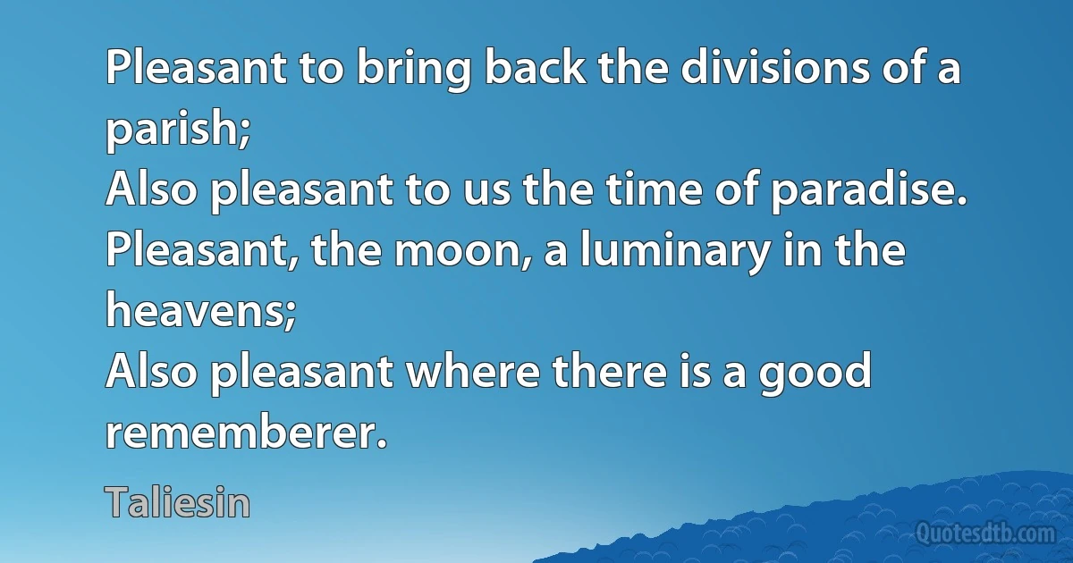 Pleasant to bring back the divisions of a parish;
Also pleasant to us the time of paradise.
Pleasant, the moon, a luminary in the heavens;
Also pleasant where there is a good rememberer. (Taliesin)