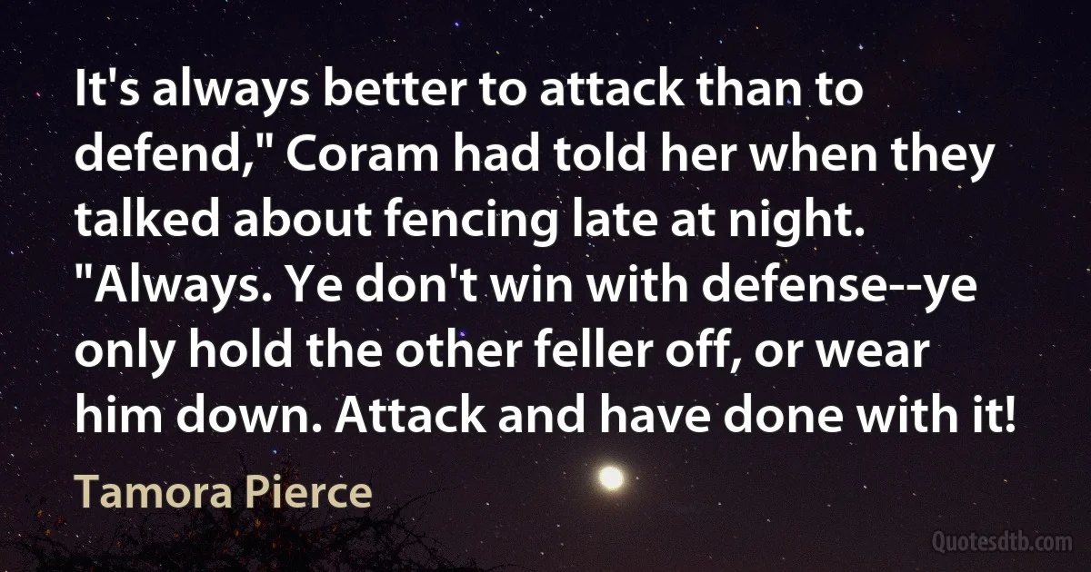 It's always better to attack than to defend," Coram had told her when they talked about fencing late at night. "Always. Ye don't win with defense--ye only hold the other feller off, or wear him down. Attack and have done with it! (Tamora Pierce)