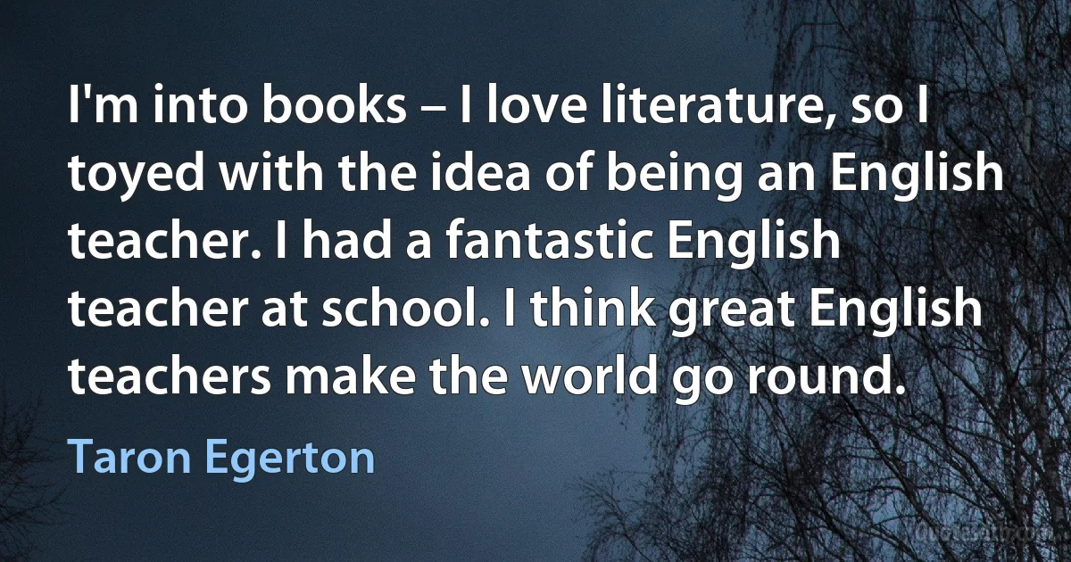 I'm into books – I love literature, so I toyed with the idea of being an English teacher. I had a fantastic English teacher at school. I think great English teachers make the world go round. (Taron Egerton)