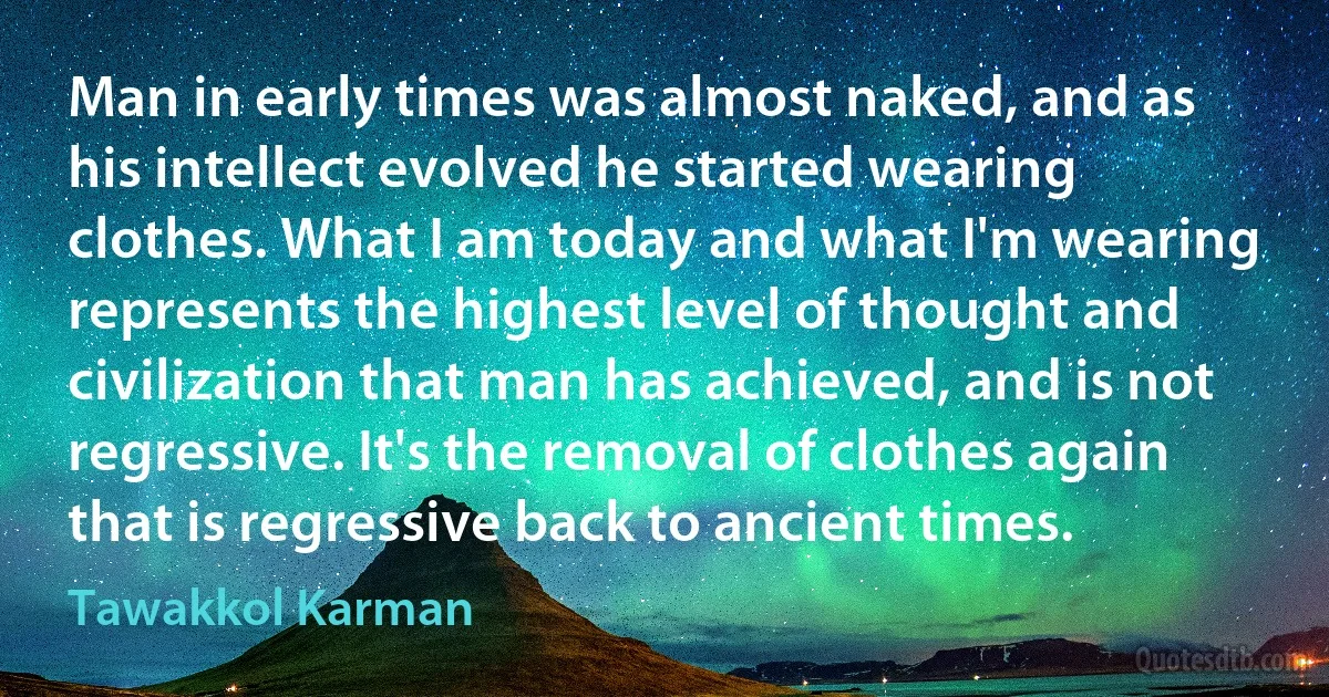 Man in early times was almost naked, and as his intellect evolved he started wearing clothes. What I am today and what I'm wearing represents the highest level of thought and civilization that man has achieved, and is not regressive. It's the removal of clothes again that is regressive back to ancient times. (Tawakkol Karman)