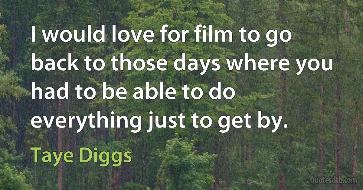 I would love for film to go back to those days where you had to be able to do everything just to get by. (Taye Diggs)