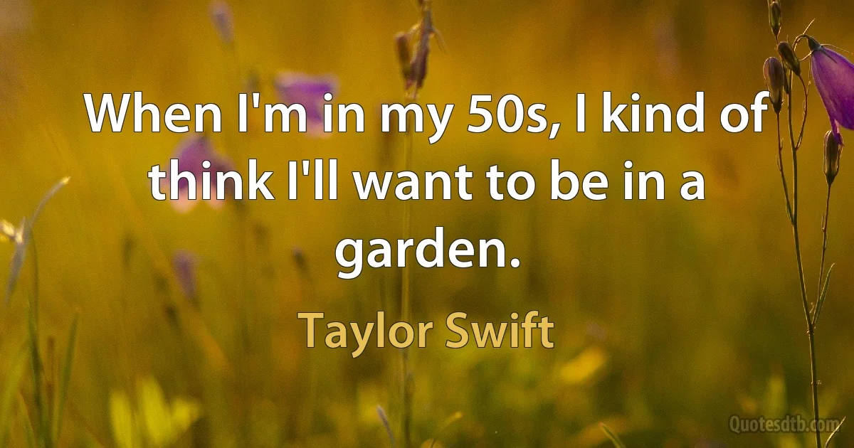 When I'm in my 50s, I kind of think I'll want to be in a garden. (Taylor Swift)