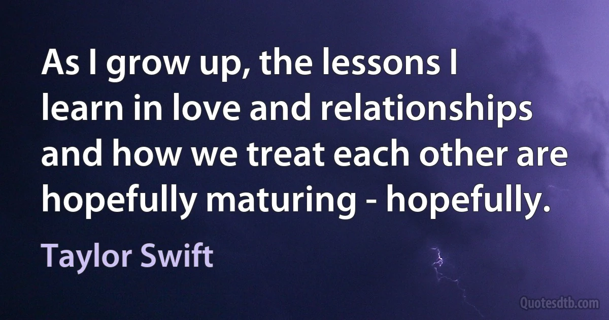 As I grow up, the lessons I learn in love and relationships and how we treat each other are hopefully maturing - hopefully. (Taylor Swift)