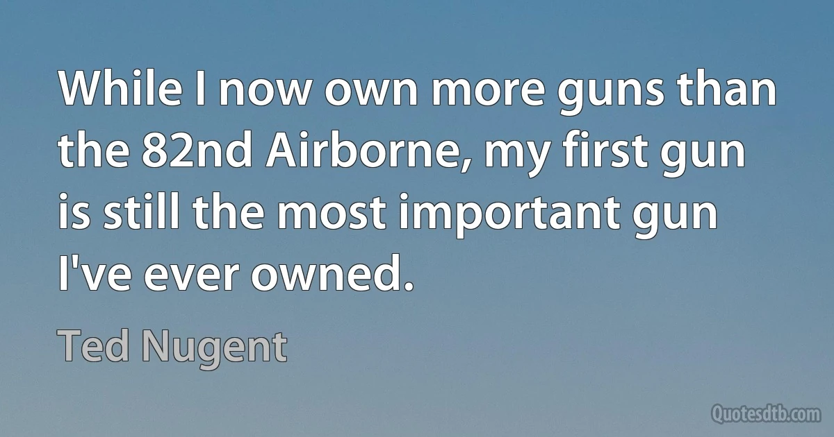 While I now own more guns than the 82nd Airborne, my first gun is still the most important gun I've ever owned. (Ted Nugent)