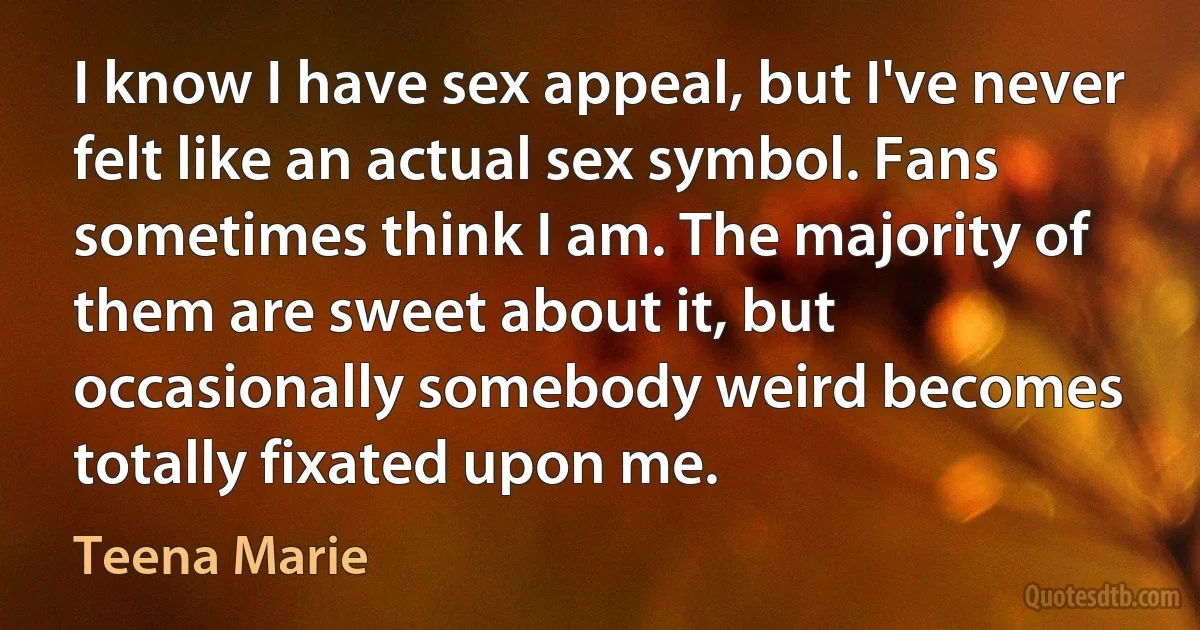 I know I have sex appeal, but I've never felt like an actual sex symbol. Fans sometimes think I am. The majority of them are sweet about it, but occasionally somebody weird becomes totally fixated upon me. (Teena Marie)