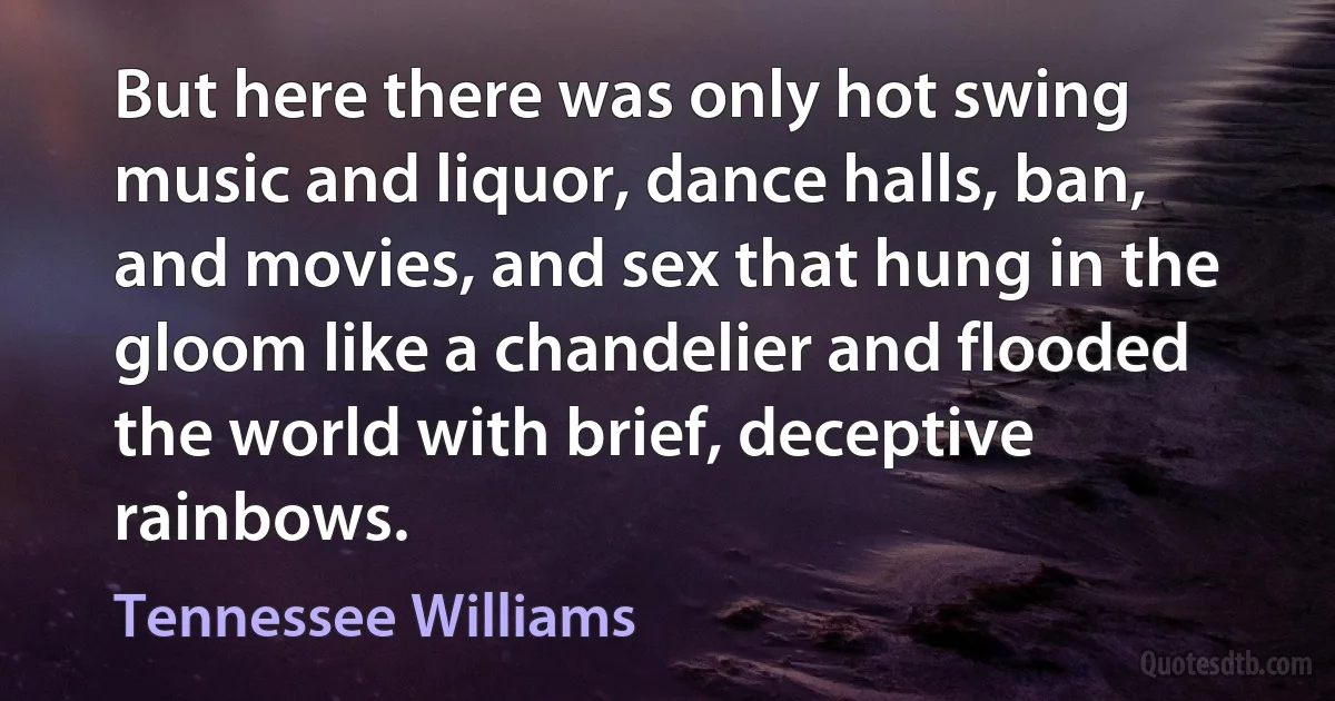 But here there was only hot swing music and liquor, dance halls, ban, and movies, and sex that hung in the gloom like a chandelier and flooded the world with brief, deceptive rainbows. (Tennessee Williams)