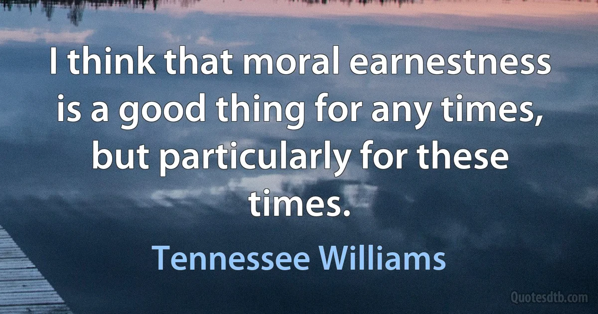 I think that moral earnestness is a good thing for any times, but particularly for these times. (Tennessee Williams)