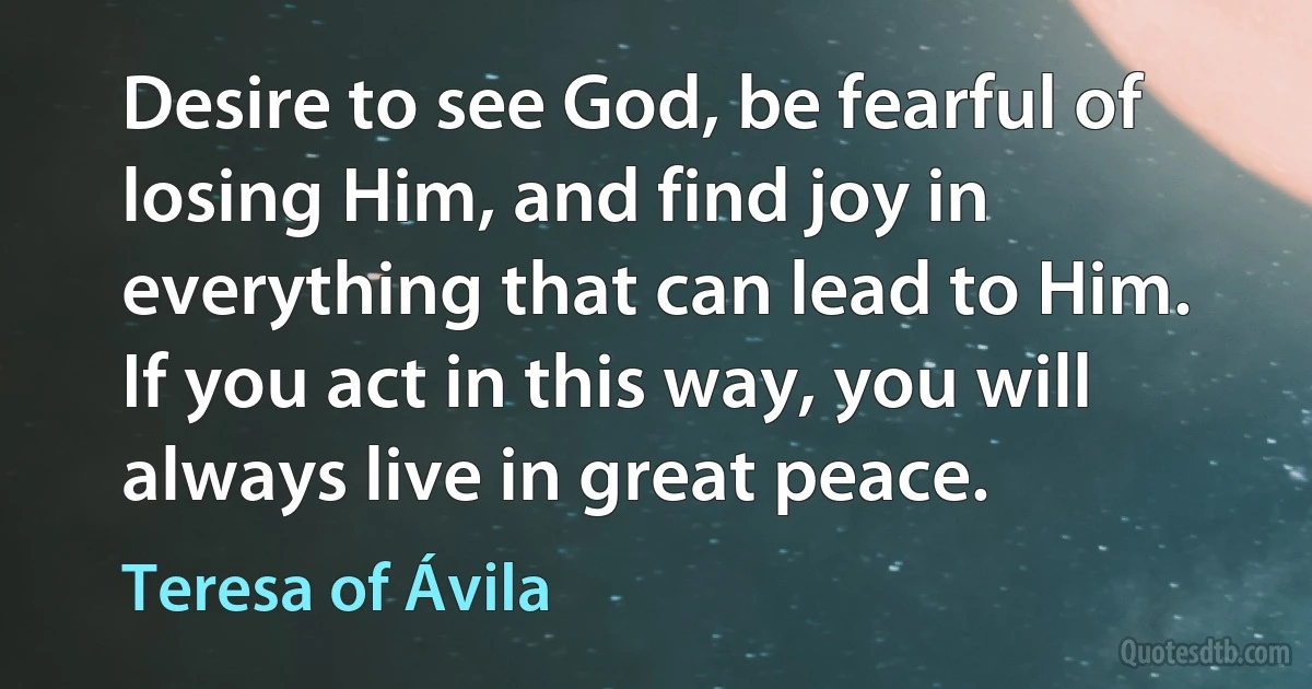 Desire to see God, be fearful of losing Him, and find joy in everything that can lead to Him. If you act in this way, you will always live in great peace. (Teresa of Ávila)