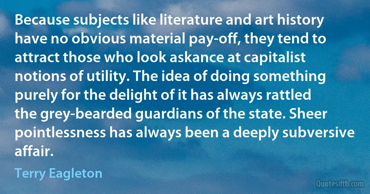 Because subjects like literature and art history have no obvious material pay-off, they tend to attract those who look askance at capitalist notions of utility. The idea of doing something purely for the delight of it has always rattled the grey-bearded guardians of the state. Sheer pointlessness has always been a deeply subversive affair. (Terry Eagleton)