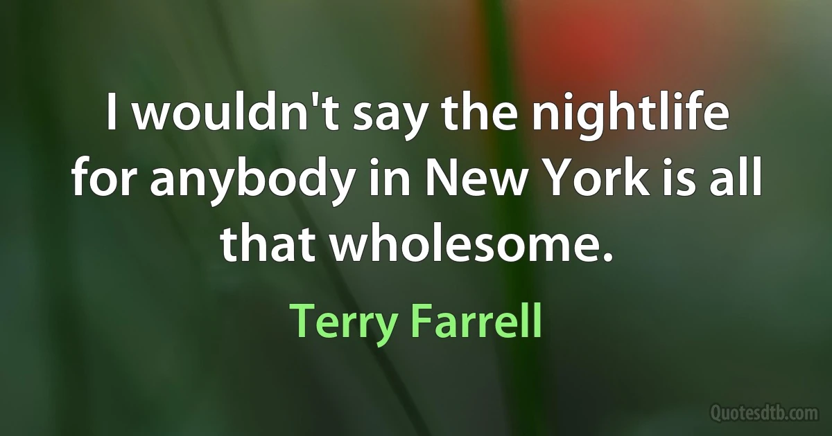 I wouldn't say the nightlife for anybody in New York is all that wholesome. (Terry Farrell)