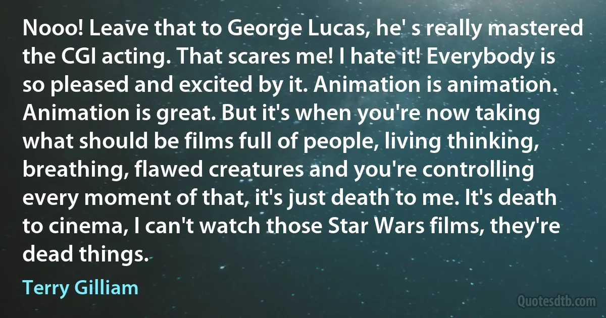 Nooo! Leave that to George Lucas, he' s really mastered the CGI acting. That scares me! I hate it! Everybody is so pleased and excited by it. Animation is animation. Animation is great. But it's when you're now taking what should be films full of people, living thinking, breathing, flawed creatures and you're controlling every moment of that, it's just death to me. It's death to cinema, I can't watch those Star Wars films, they're dead things. (Terry Gilliam)