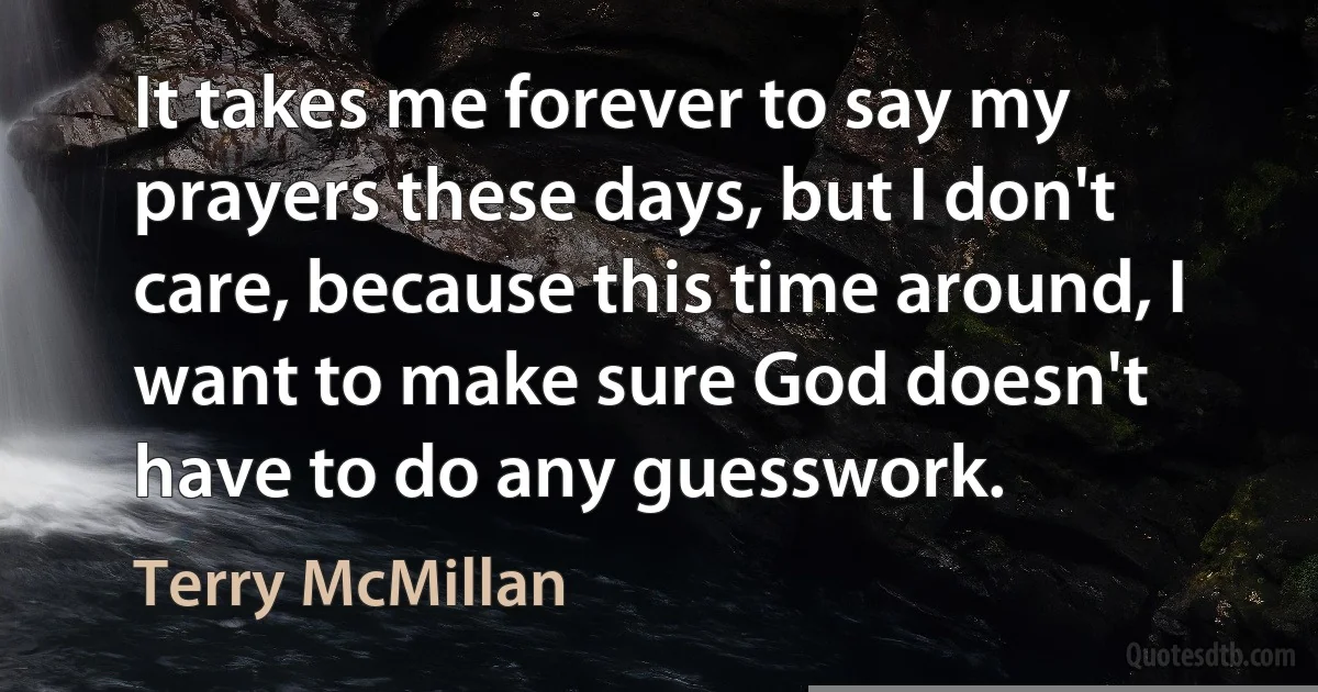 It takes me forever to say my prayers these days, but I don't care, because this time around, I want to make sure God doesn't have to do any guesswork. (Terry McMillan)