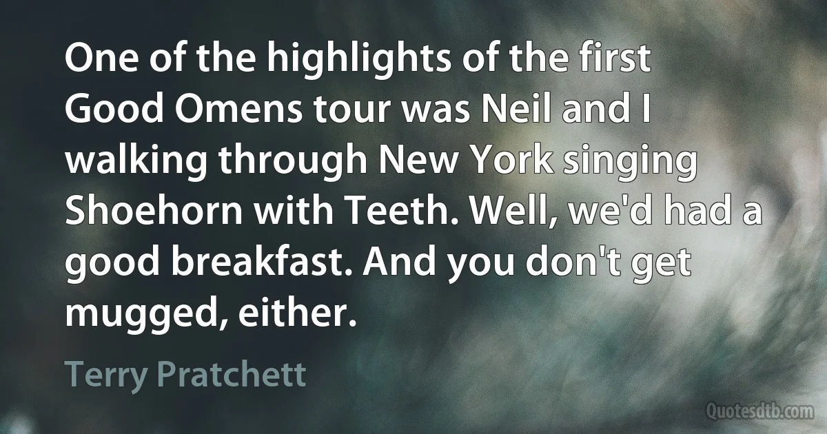 One of the highlights of the first Good Omens tour was Neil and I walking through New York singing Shoehorn with Teeth. Well, we'd had a good breakfast. And you don't get mugged, either. (Terry Pratchett)