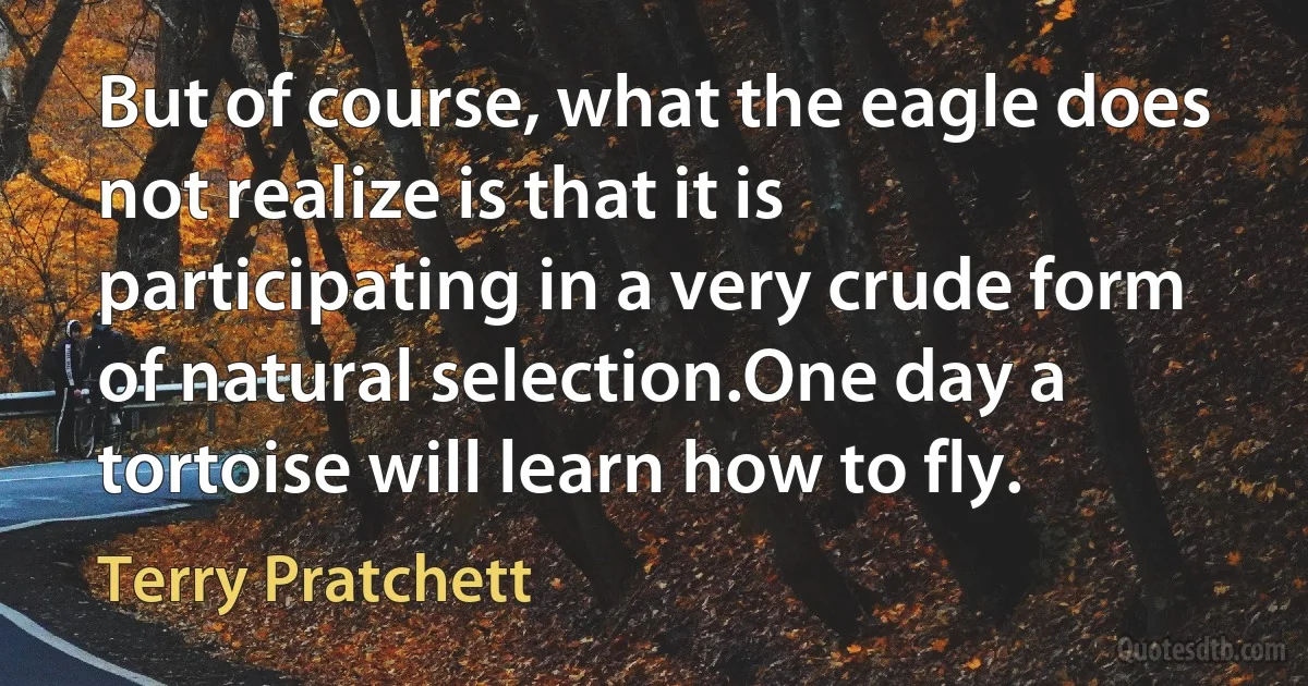 But of course, what the eagle does not realize is that it is participating in a very crude form of natural selection.One day a tortoise will learn how to fly. (Terry Pratchett)