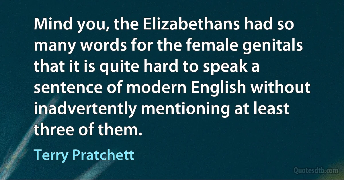 Mind you, the Elizabethans had so many words for the female genitals that it is quite hard to speak a sentence of modern English without inadvertently mentioning at least three of them. (Terry Pratchett)