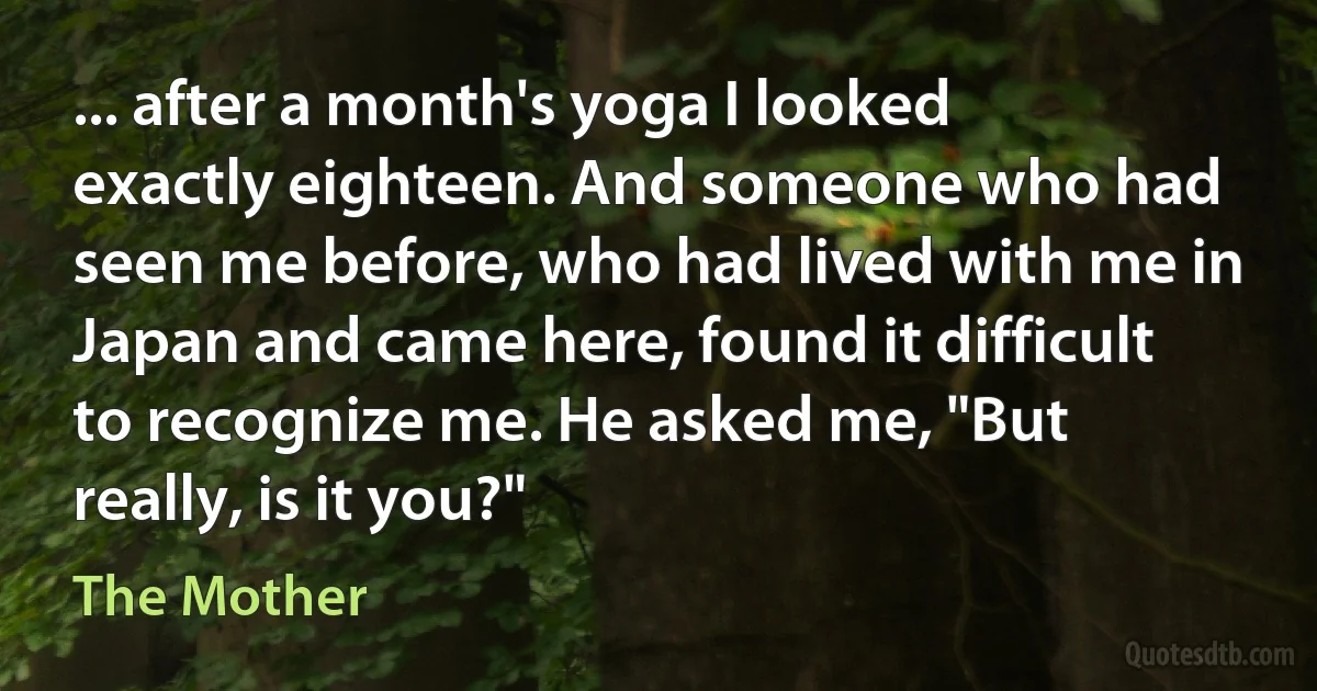 ... after a month's yoga I looked exactly eighteen. And someone who had seen me before, who had lived with me in Japan and came here, found it difficult to recognize me. He asked me, "But really, is it you?" (The Mother)