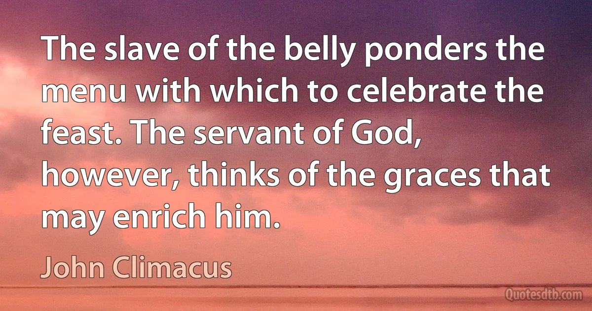 The slave of the belly ponders the menu with which to celebrate the feast. The servant of God, however, thinks of the graces that may enrich him. (John Climacus)