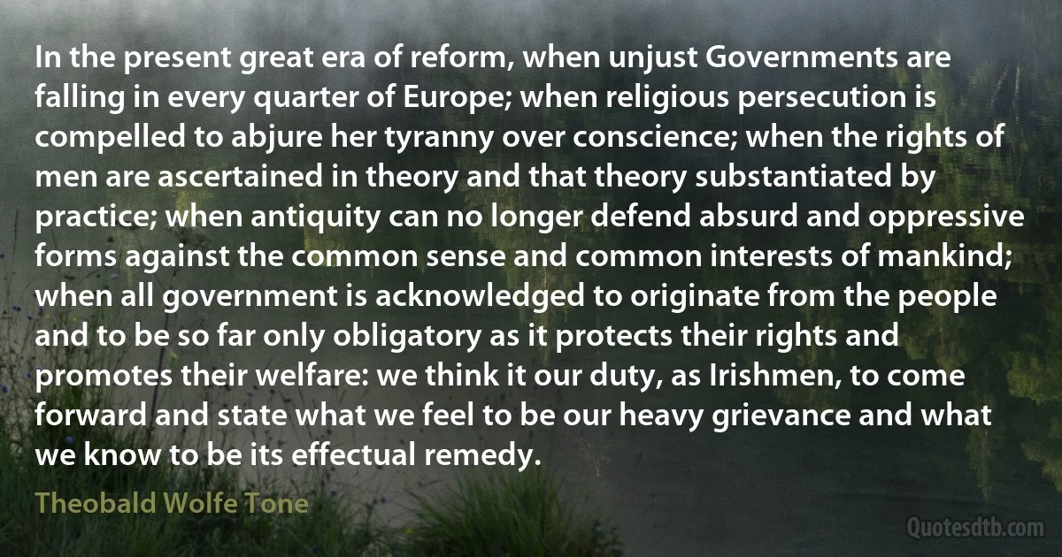 In the present great era of reform, when unjust Governments are falling in every quarter of Europe; when religious persecution is compelled to abjure her tyranny over conscience; when the rights of men are ascertained in theory and that theory substantiated by practice; when antiquity can no longer defend absurd and oppressive forms against the common sense and common interests of mankind; when all government is acknowledged to originate from the people and to be so far only obligatory as it protects their rights and promotes their welfare: we think it our duty, as Irishmen, to come forward and state what we feel to be our heavy grievance and what we know to be its effectual remedy. (Theobald Wolfe Tone)