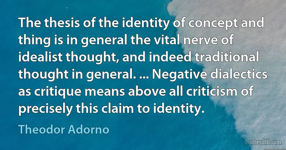 The thesis of the identity of concept and thing is in general the vital nerve of idealist thought, and indeed traditional thought in general. ... Negative dialectics as critique means above all criticism of precisely this claim to identity. (Theodor Adorno)