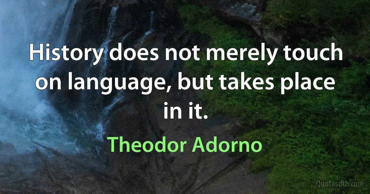 History does not merely touch on language, but takes place in it. (Theodor Adorno)