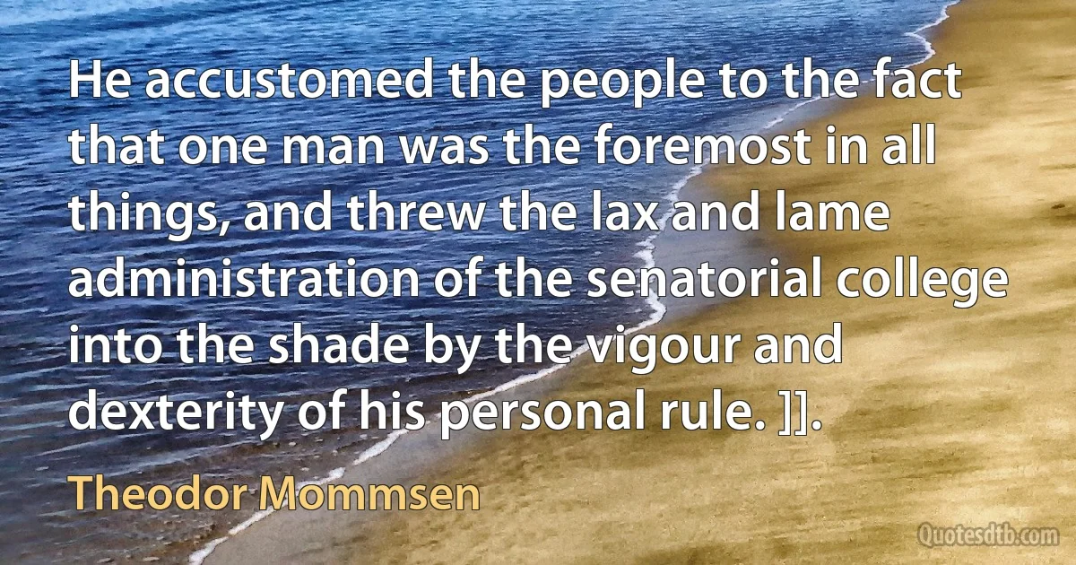 He accustomed the people to the fact that one man was the foremost in all things, and threw the lax and lame administration of the senatorial college into the shade by the vigour and dexterity of his personal rule. ]]. (Theodor Mommsen)