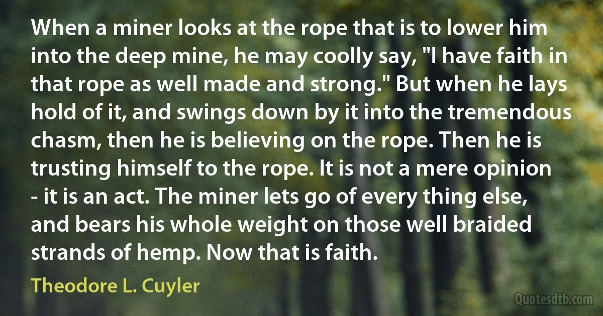 When a miner looks at the rope that is to lower him into the deep mine, he may coolly say, "I have faith in that rope as well made and strong." But when he lays hold of it, and swings down by it into the tremendous chasm, then he is believing on the rope. Then he is trusting himself to the rope. It is not a mere opinion - it is an act. The miner lets go of every thing else, and bears his whole weight on those well braided strands of hemp. Now that is faith. (Theodore L. Cuyler)