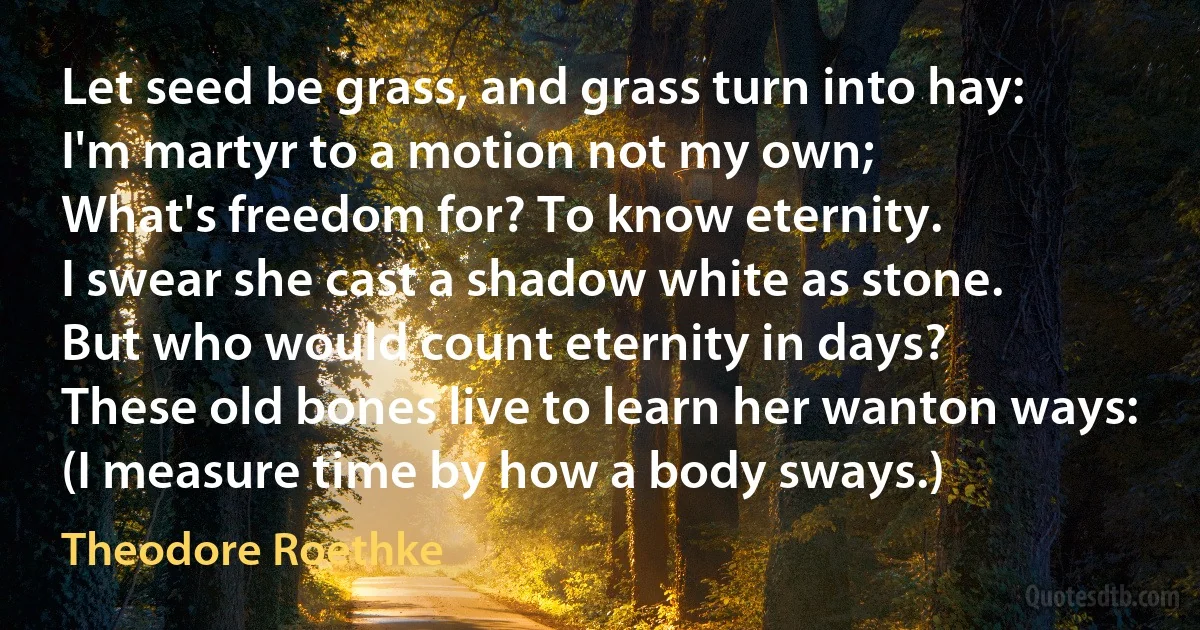 Let seed be grass, and grass turn into hay:
I'm martyr to a motion not my own;
What's freedom for? To know eternity.
I swear she cast a shadow white as stone.
But who would count eternity in days?
These old bones live to learn her wanton ways:
(I measure time by how a body sways.) (Theodore Roethke)