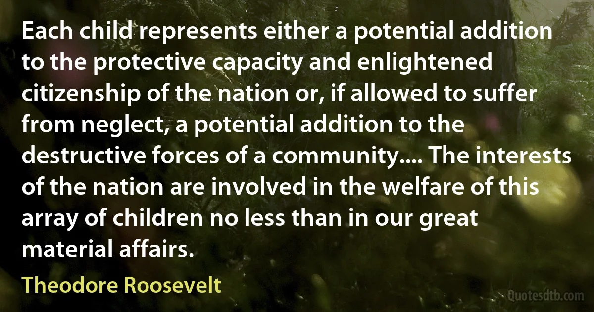 Each child represents either a potential addition to the protective capacity and enlightened citizenship of the nation or, if allowed to suffer from neglect, a potential addition to the destructive forces of a community.... The interests of the nation are involved in the welfare of this array of children no less than in our great material affairs. (Theodore Roosevelt)