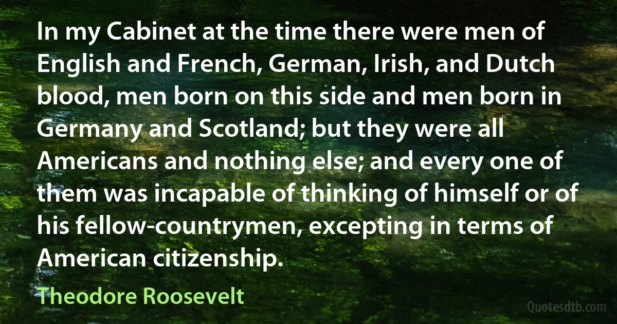 In my Cabinet at the time there were men of English and French, German, Irish, and Dutch blood, men born on this side and men born in Germany and Scotland; but they were all Americans and nothing else; and every one of them was incapable of thinking of himself or of his fellow-countrymen, excepting in terms of American citizenship. (Theodore Roosevelt)