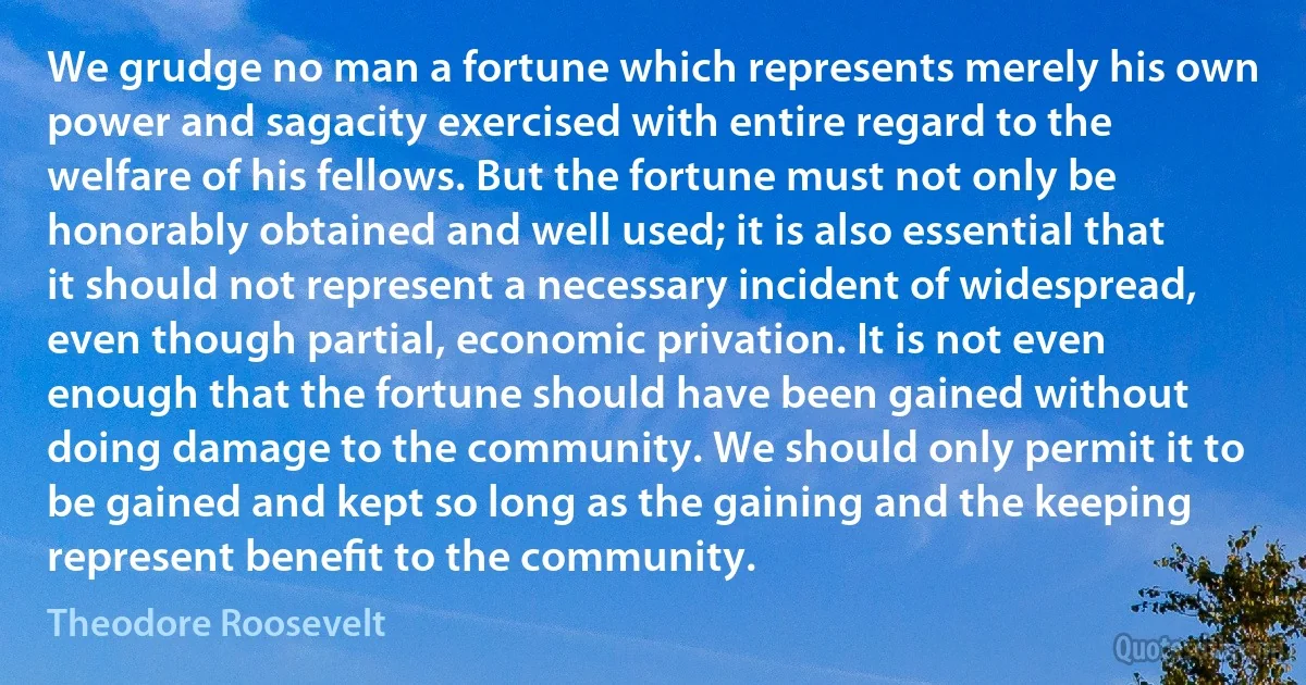 We grudge no man a fortune which represents merely his own power and sagacity exercised with entire regard to the welfare of his fellows. But the fortune must not only be honorably obtained and well used; it is also essential that it should not represent a necessary incident of widespread, even though partial, economic privation. It is not even enough that the fortune should have been gained without doing damage to the community. We should only permit it to be gained and kept so long as the gaining and the keeping represent beneﬁt to the community. (Theodore Roosevelt)