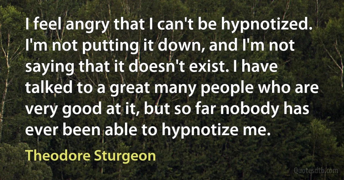 I feel angry that I can't be hypnotized. I'm not putting it down, and I'm not saying that it doesn't exist. I have talked to a great many people who are very good at it, but so far nobody has ever been able to hypnotize me. (Theodore Sturgeon)