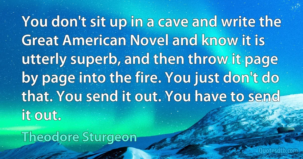 You don't sit up in a cave and write the Great American Novel and know it is utterly superb, and then throw it page by page into the fire. You just don't do that. You send it out. You have to send it out. (Theodore Sturgeon)