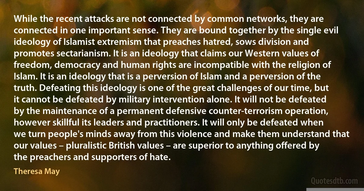 While the recent attacks are not connected by common networks, they are connected in one important sense. They are bound together by the single evil ideology of Islamist extremism that preaches hatred, sows division and promotes sectarianism. It is an ideology that claims our Western values of freedom, democracy and human rights are incompatible with the religion of Islam. It is an ideology that is a perversion of Islam and a perversion of the truth. Defeating this ideology is one of the great challenges of our time, but it cannot be defeated by military intervention alone. It will not be defeated by the maintenance of a permanent defensive counter-terrorism operation, however skillful its leaders and practitioners. It will only be defeated when we turn people's minds away from this violence and make them understand that our values – pluralistic British values – are superior to anything offered by the preachers and supporters of hate. (Theresa May)