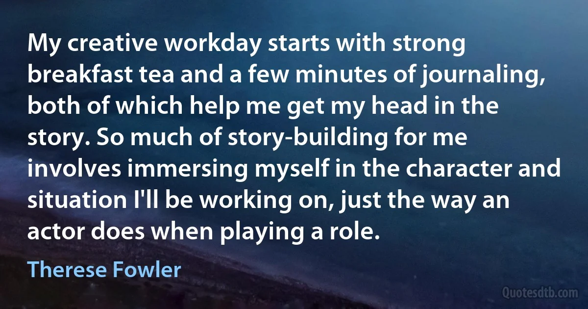 My creative workday starts with strong breakfast tea and a few minutes of journaling, both of which help me get my head in the story. So much of story-building for me involves immersing myself in the character and situation I'll be working on, just the way an actor does when playing a role. (Therese Fowler)