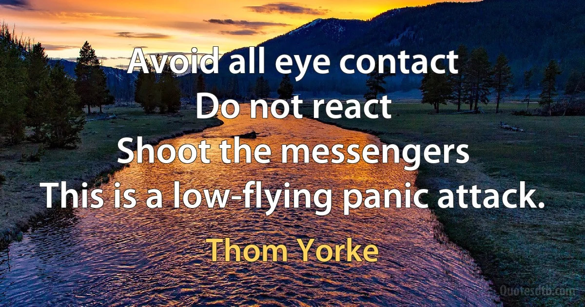 Avoid all eye contact
Do not react
Shoot the messengers
This is a low-flying panic attack. (Thom Yorke)