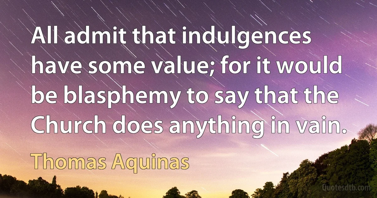 All admit that indulgences have some value; for it would be blasphemy to say that the Church does anything in vain. (Thomas Aquinas)