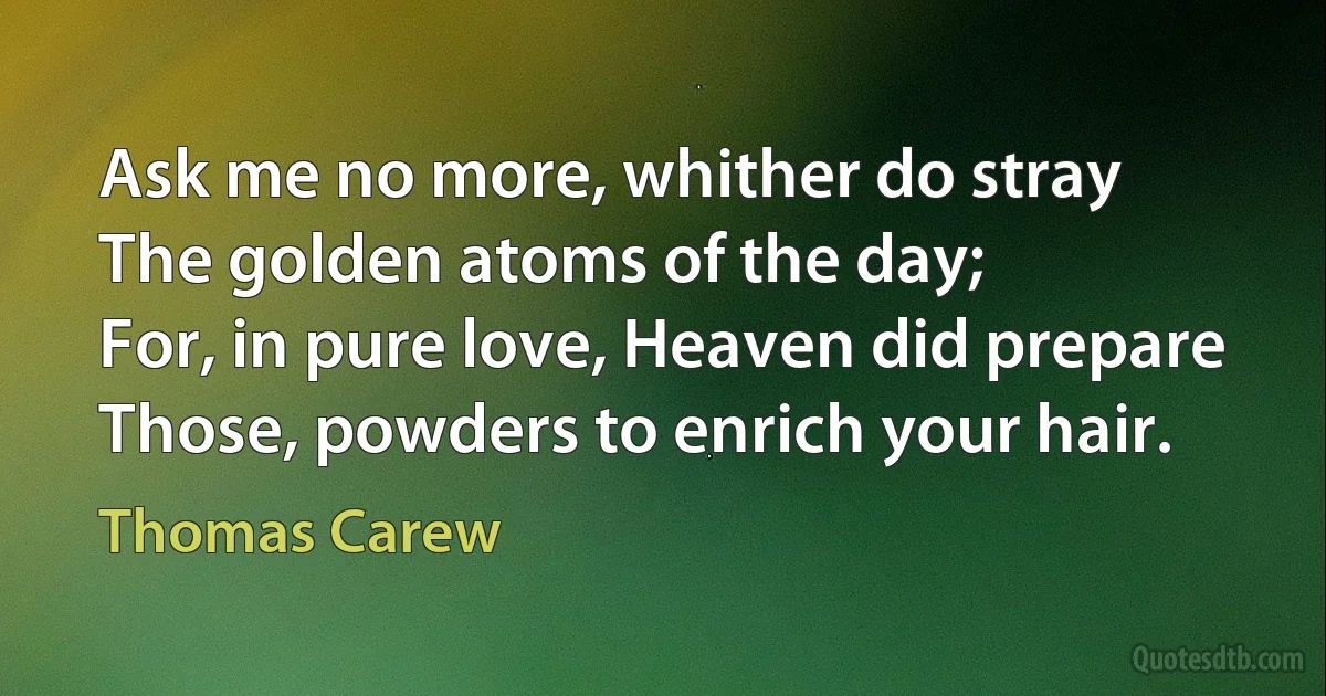 Ask me no more, whither do stray
The golden atoms of the day;
For, in pure love, Heaven did prepare
Those, powders to enrich your hair. (Thomas Carew)