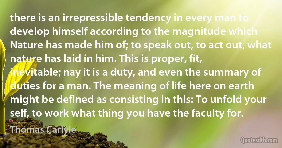 there is an irrepressible tendency in every man to develop himself according to the magnitude which Nature has made him of; to speak out, to act out, what nature has laid in him. This is proper, fit, inevitable; nay it is a duty, and even the summary of duties for a man. The meaning of life here on earth might be defined as consisting in this: To unfold your self, to work what thing you have the faculty for. (Thomas Carlyle)